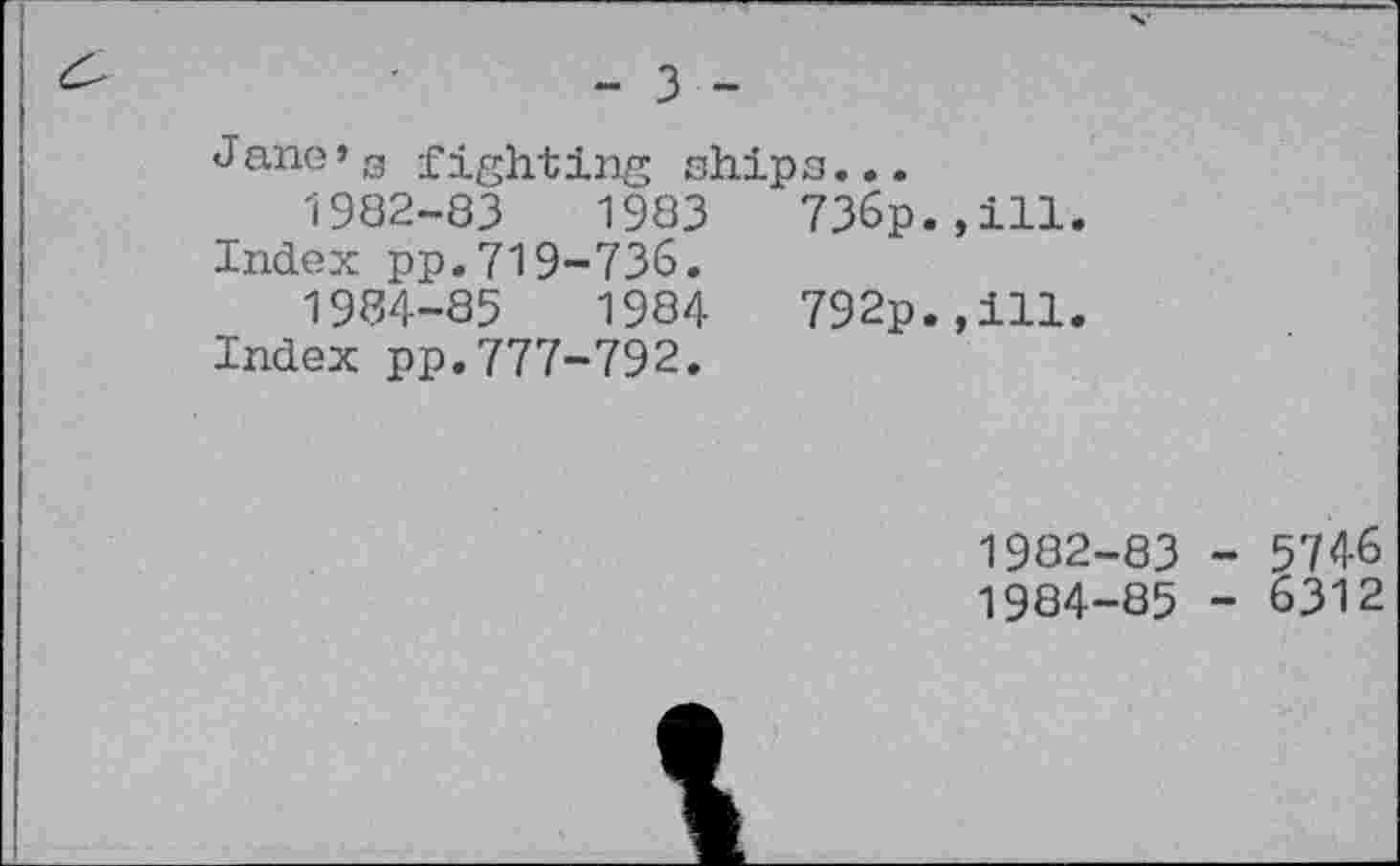 ﻿&	■	- 3 -
Jane’s fighting ships...
1982-83	1983	736p.,ill.
Index pp.719-736.
1984-85	1984	792p.,ill.
Index pp.777-792.
1982
1984
83 - 5746
85 - 6312